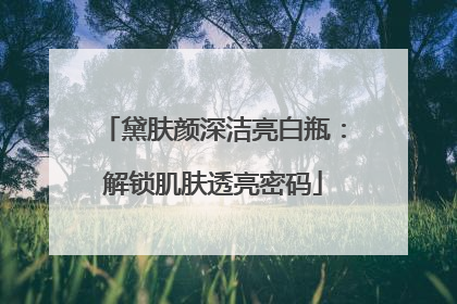 黛肤颜深洁亮白瓶：解锁肌肤透亮密码